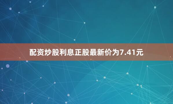 配资炒股利息正股最新价为7.41元