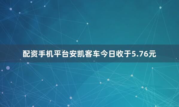 配资手机平台安凯客车今日收于5.76元