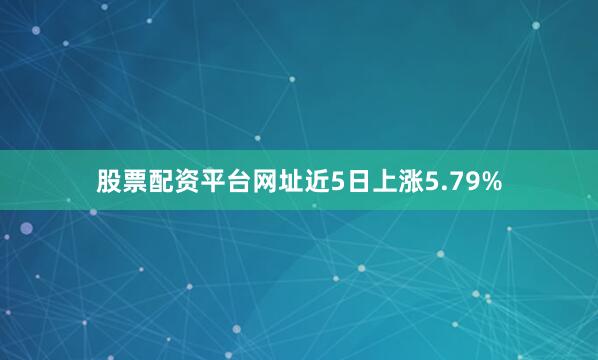 股票配资平台网址近5日上涨5.79%