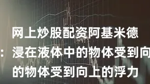 网上炒股配资阿基米德原理指出：浸在液体中的物体受到向上的浮力