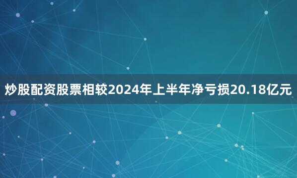炒股配资股票相较2024年上半年净亏损20.18亿元