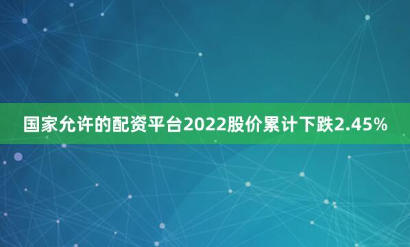 国家允许的配资平台2022股价累计下跌2.45%