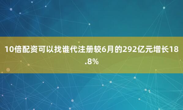 10倍配资可以找谁代注册较6月的292亿元增长18.8%