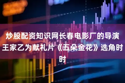 炒股配资知识网长春电影厂的导演王家乙为献礼片《五朵金花》选角时